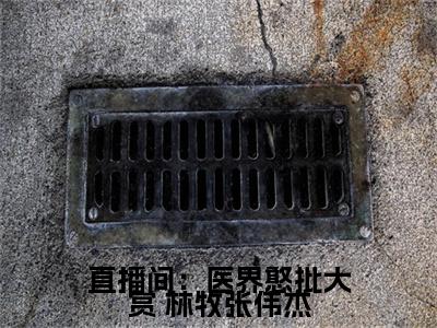直播间：医界憨批大赏（ 林牧张伟杰）全文免费阅读_ 林牧张伟杰正版小说全文阅读