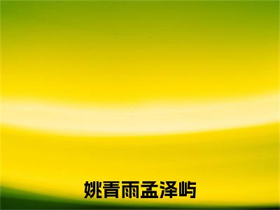 孟泽屿姚青雨（姚青雨孟泽屿）今日爆款小说-（孟泽屿姚青雨）姚青雨孟泽屿完结大结局免费阅读