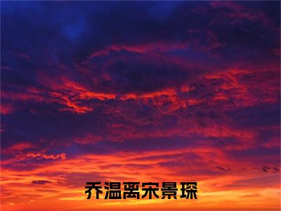 乔温离宋景琛全文（宋景琛乔温离）抖音热推小说全集无删减_宋景琛乔温离免费最新章节列表_笔趣阁