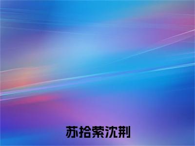 苏拾萦沈荆(苏拾萦沈荆)小说全文免费阅读正版无弹窗_(苏拾萦沈荆)免费阅读无弹窗最新章节列表_笔趣阁