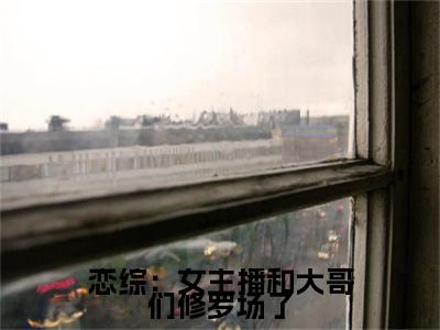 恋综：女主播和大哥们修罗场了（钦诺）小说全文免费_恋综：女主播和大哥们修罗场了小说（钦诺）最新章节目录笔趣阁（恋综：女主播和大哥们修罗场了）