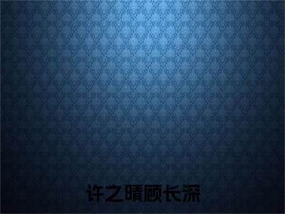 顾长深许之晴（许之晴顾长深）小说大结局免费阅读（许之晴顾长深）-完结版顾长深许之晴小说推荐
