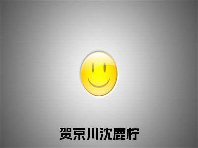 沈鹿柠贺京川（贺京川沈鹿柠）最新章节在线阅读 抖音新书热荐贺京川沈鹿柠