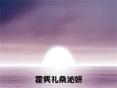 霍隽礼桑沁妍（桑沁妍霍隽礼）全文免费阅读无弹窗_（桑沁妍霍隽礼的小说全文免费阅读）霍隽礼桑沁妍小说最新章节列表无删减_笔趣阁