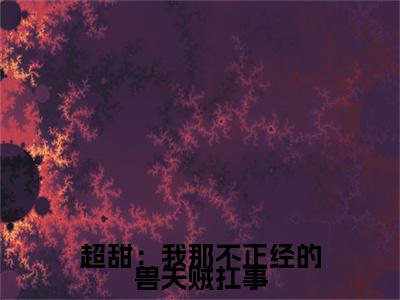 超甜：我那不正经的兽夫贼扛事全文免费阅读无弹窗大结局_（青柚风野）超甜：我那不正经的兽夫贼扛事小说免费阅读完整版全文大结局