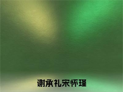 宋怀瑾谢承礼全文免费阅读大结局-谢承礼宋怀瑾结局免费阅读