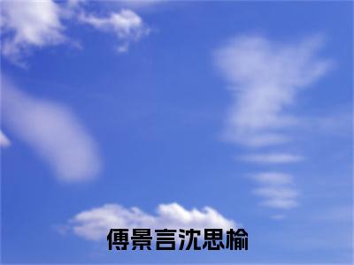 傅景言沈思榆全文免费阅读无弹窗_（沈思榆傅景言）全文在线阅读大结局