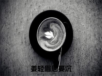 姜轻眉唐晏沉（姜轻眉唐晏沉）小说结局-姜轻眉唐晏沉全文无弹窗阅读