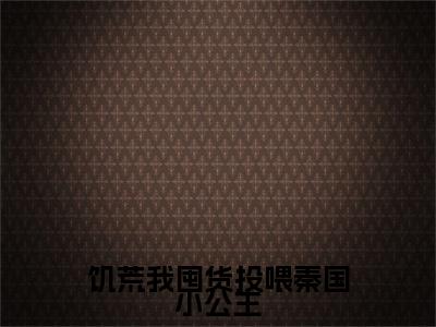 陈阿平（饥荒我囤货投喂秦国小公主）精选小说大结局阅读-抖音新书热荐陈阿平