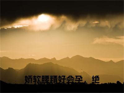 娇软腰精好会孕，绝嗣男主好难顶小说姜梨最新更新—姜梨小说美文赏析