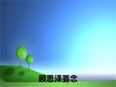 新上热文顾思泽姜念在线阅读-姜念顾思泽叫姜念顾思泽的小说全文完整版免费阅读