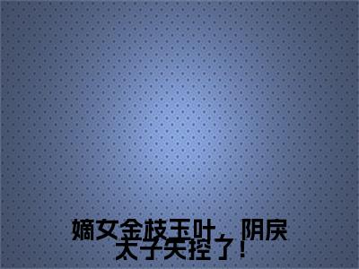 嫡女金枝玉叶，阴戾太子失控了！小说在线阅读（姜翰汶沈金瑶）全文免费阅读大结局_嫡女金枝玉叶，阴戾太子失控了！最新章节列表笔趣阁