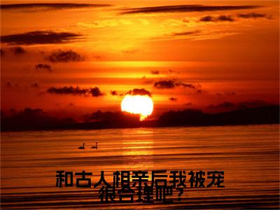 晏初霍去霄（和古人相亲后我被宠很合理吧？）全文阅读完整版_和古人相亲后我被宠很合理吧？小说免费阅读大结局（晏初霍去霄）
