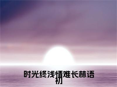 时光终浅情难长林语初全文免费阅读无弹窗大结局_霍辰锦林语初最新章节列表笔趣阁