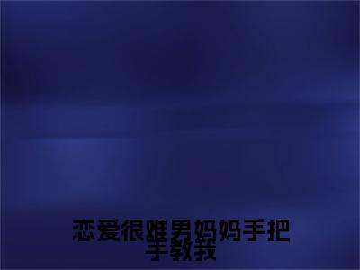 恋爱很难男妈妈手把手教我全文免费阅读大结局_恋爱很难男妈妈手把手教我最新章节列表_笔趣阁（姜绵）