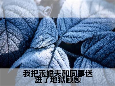 顾颜（我把未婚夫和同事送进了地狱顾颜）全文在线阅读无弹窗大结局_顾颜精选免费小说大结局阅读_我把未婚夫和同事送进了地狱顾颜