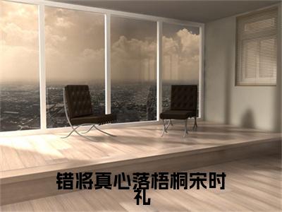 宋时礼小说免费阅读全文（宋时礼）全文免费阅读无弹窗大结局_错将真心落梧桐宋时礼最新章节列表