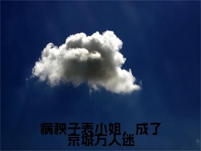 新书热荐病秧子表小姐，成了京城万人迷全集小说完整版大结局-小说傅行简裴知微全文完整版免费阅读