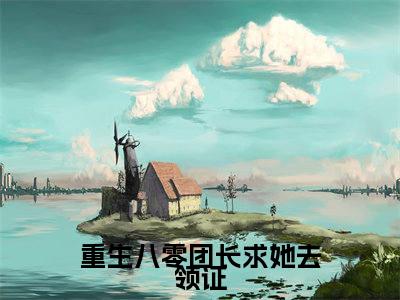重生八零团长求她去领证（韩纪言乔思慕）全文免费阅读大结局_重生八零团长求她去领证（韩纪言乔思慕在线小说免费阅读）全文阅读大结局
