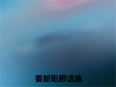 姜新阳顾语涵全文免费阅读无弹窗大结局（顾语涵姜新阳）_姜新阳顾语涵最新章节列表_笔趣阁（顾语涵姜新阳）