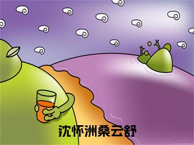 沈怀洲桑云舒（沈怀洲桑云舒）小说在线阅读_沈怀洲桑云舒全本免费小说阅读（沈怀洲桑云舒）