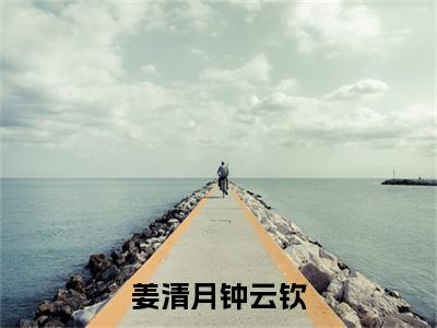 姜清月钟云钦（姜清月钟云钦）小说免费阅读-姜清月钟云钦（姜清月钟云钦）已完结全集大结局小说