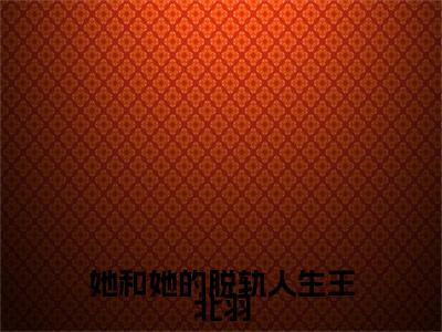 林静王北羽（她和她的脱轨人生王北羽）小说免费在线阅读_林静王北羽全本免费小说阅读大结局（她和她的脱轨人生王北羽）