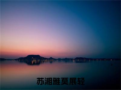 苏湘雅莫展轻（苏湘雅莫展轻）全文免费阅读无弹窗大结局_苏湘雅莫展轻免费阅读无弹窗