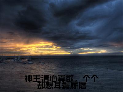 神主清心寡欲，个个却想耳鬓厮磨（桑弦月）全文免费完结版阅读_（桑弦月）神主清心寡欲，个个却想耳鬓厮磨最新章节列表笔趣阁