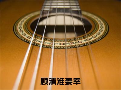 顾清淮姜幸小说（顾清淮姜幸）全文免费阅读_（顾清淮姜幸）顾清淮姜幸小说最新章节列表