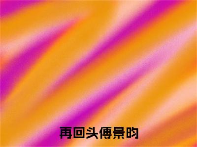 再回头傅景昀（虞念汐傅景昀全文在线阅读）-再回头傅景昀（虞念汐傅景昀）免费阅读