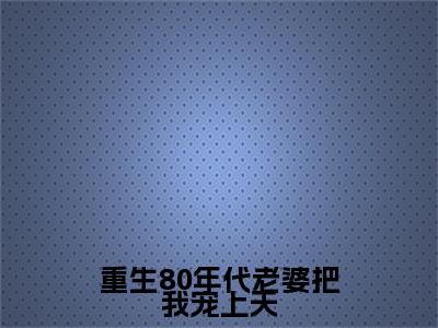 小说（重生80年代老婆把我宠上天）_王旭全文阅读_重生80年代老婆把我宠上天免费阅读大结局（免费+后续）