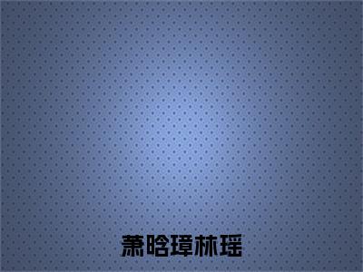 萧晗璋林瑶全文免费阅读无弹窗大结局-林瑶萧晗璋在线阅读