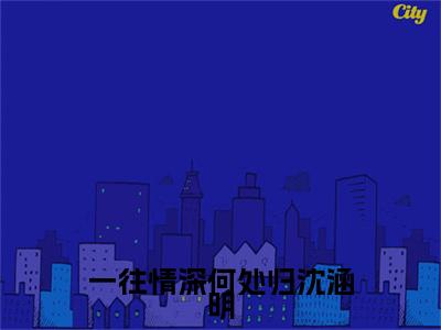 《一往情深何处归沈涵明》主角是程祁言沈涵明全文免费阅读已完结