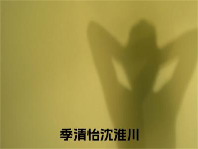 主角季清怡沈淮川小说季清怡沈淮川小说全文免费阅读（免费）+（番外）