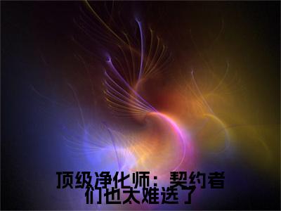 顶级净化师：契约者们也太难选了（时柒）全文免费大结局小说-顶级净化师：契约者们也太难选了全文最新章节阅读