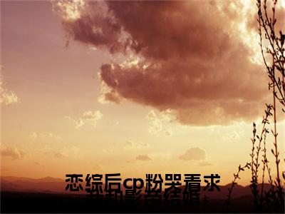 恋综后cp粉哭着求我和影帝结婚全文免费阅读_（虞棉棉薄嘉野免费阅读无弹窗）恋综后cp粉哭着求我和影帝结婚高赞小说阅读