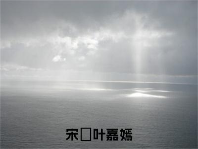 宋玥叶嘉嫣：结局+番外(宋玥叶嘉嫣：结局+番外小说)全文免费阅读无弹窗大结局_ 宋玥叶嘉嫣：结局+番外全文免费阅读小说宋玥叶嘉嫣：结局+番外全文免费阅读最新章节列表_笔趣阁（宋玥叶嘉嫣：结局+番外小说）