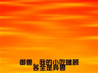 御兽，我的小吃摊顾客全是异兽全文免费在线阅读_（御兽，我的小吃摊顾客全是异兽免费阅读无弹窗）钱满满全文免费完结版阅读