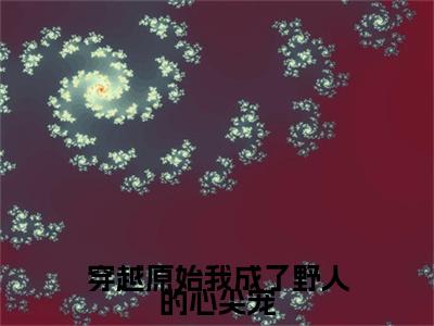 精选热门小说穿越原始我成了野人的心尖宠（顾宁炎翊）-（顾宁炎翊）穿越原始我成了野人的心尖宠免费阅读