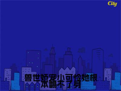 (番外)+(全文)兽世娇宠小可怜她根本翻不了身（云芜玥：结局+番外）全文免费阅读无弹窗大结局_(兽世娇宠小可怜她根本翻不了身)最新章节列表_笔趣阁（云芜玥：结局+番外）