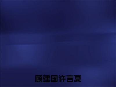 顾建国许言夏（许言夏顾建国）全文免费阅读无弹窗大结局_（顾建国许言夏免费阅读全文大结局）最新章节列表