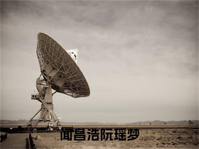 （闻昌浩阮瑶梦）闻昌浩阮瑶梦小说(阮瑶梦闻昌浩)小说全集速览无广告高口碑小说
