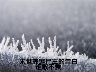 末世独宠尸王的告白谁敢不爱全文免费在线阅读_（末世独宠尸王的告白谁敢不爱免费阅读无弹窗）温荞沈知珩全文免费完结版阅读（末世独宠尸王的告白谁敢不爱）