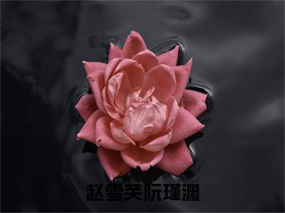 赵雪芙阮瑾渊小说(赵雪芙阮瑾渊)小说全集阅读连载中（赵雪芙阮瑾渊）_笔趣阁