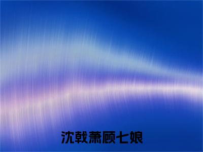 顾七娘沈戟萧小说（沈戟萧顾七娘）TXT无套路在线+无广告结局