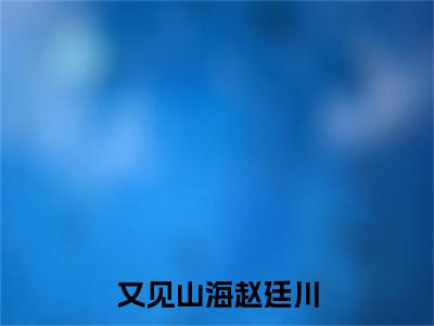 又见山海赵廷川续集(又见山海赵廷川)终极反转（林淼月赵廷川）全篇一口气阅读