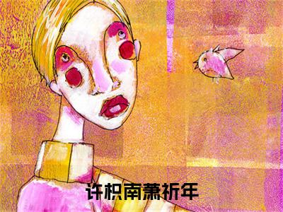 全网首发许枳南萧祈年彩蛋(萧祈年许枳南)（许枳南萧祈年）全本完整阅读无弹窗