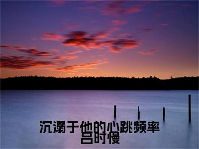 热门章节_江星河吕时慢：结局+番外精编之作 沉溺于他的心跳频率吕时慢：结局+番外评价五颗星