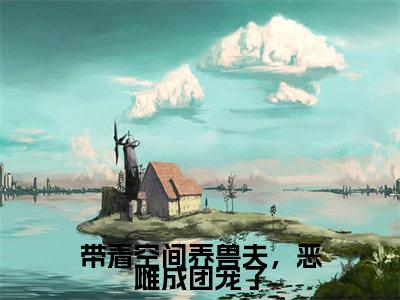 苏沐瑶江墨川：结局+番外看点十足（带着空间养兽夫，恶雌成团宠了）全书无套路阅读